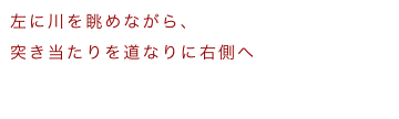 左に川を眺めながら、
突き当たりを道なりに右側へ