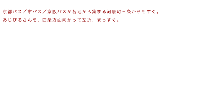 
京都バス／市バス／京阪バスが各地から集まる河原町三条からもすぐ。
あじびるさんを、四条方面向かって左折、まっすぐ。

河原町三条　市バスガイド
河原町三条　京都バスガイド
１００円バスも巡回中

各地から河原町三条バス停へのバス案内