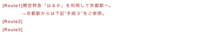 [Route1]関空特急「はるか」を利用して京都駅へ。
　　　　→京都駅からは下記”手段３”をご参照。
[Route2]関西空港からMKを使って３５００円　約２時間。
[Route3]シャトルバスで約２時間。
